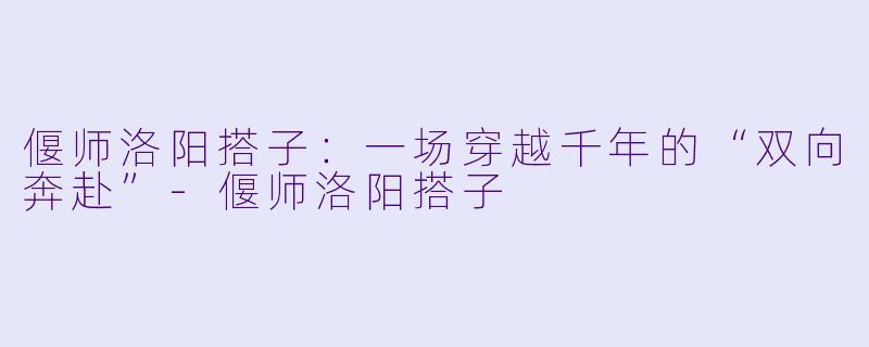 偃师洛阳搭子：一场穿越千年的“双向奔赴”-偃师洛阳搭子