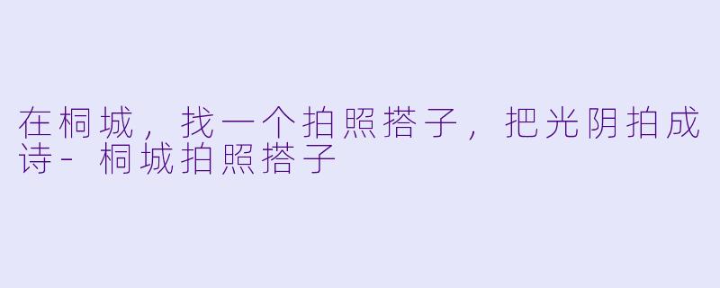 在桐城,找一个拍照搭子,把光阴拍成诗-桐城拍照搭子