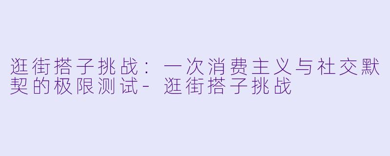 逛街搭子挑战:一次消费主义与社交默契的极限测试-逛街搭子挑战