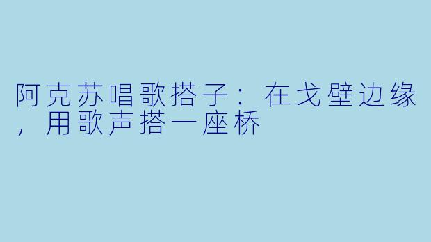 阿克苏唱歌搭子：在戈壁边缘，用歌声搭一座桥