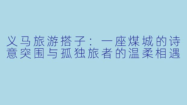 义马旅游搭子：一座煤城的诗意突围与孤独旅者的温柔相遇