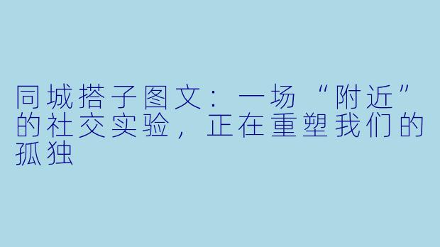 同城搭子图文：一场“附近”的社交实验，正在重塑我们的孤独