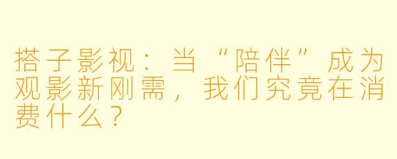 搭子影视：当“陪伴”成为观影新刚需，我们究竟在消费什么？