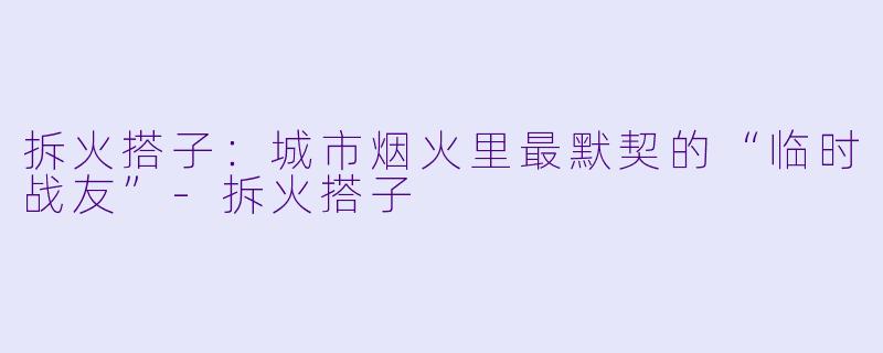 拆火搭子:城市烟火里最默契的“临时战友”-拆火搭子