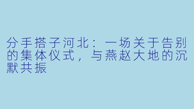 分手搭子河北：一场关于告别的集体仪式，与燕赵大地的沉默共振