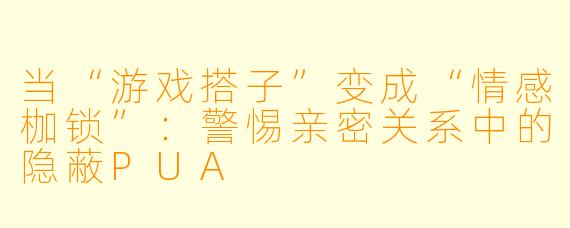 当“游戏搭子”变成“情感枷锁”：警惕亲密关系中的隐蔽PUA