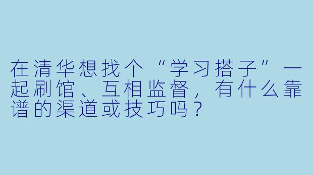 在清华想找个“学习搭子”一起刷馆、互相监督，有什么靠谱的渠道或技巧吗？