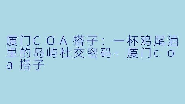 厦门COA搭子：一杯鸡尾酒里的岛屿社交密码-厦门coa搭子