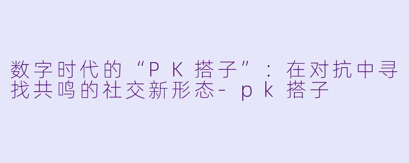 数字时代的“PK搭子”:在对抗中寻找共鸣的社交新形态-pk搭子