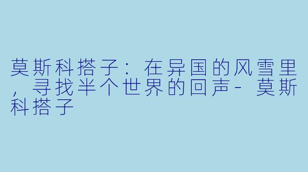 莫斯科搭子：在异国的风雪里，寻找半个世界的回声-莫斯科搭子