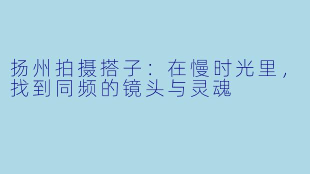 扬州拍摄搭子：在慢时光里，找到同频的镜头与灵魂