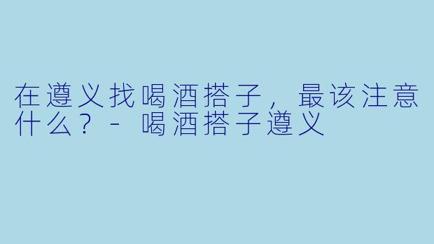 在遵义找喝酒搭子,最该注意什么?-喝酒搭子遵义