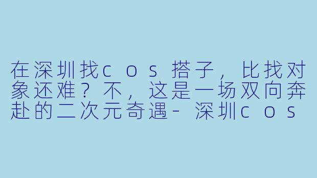 在深圳找cos搭子,比找对象还难?不,这是一场双向奔赴的二次元奇遇-深圳cos搭子