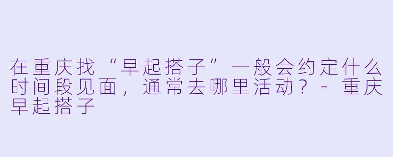 在重庆找“早起搭子”一般会约定什么时间段见面，通常去哪里活动？-重庆早起搭子