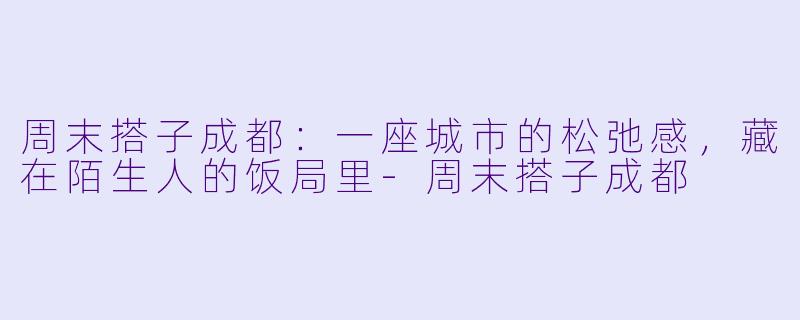 周末搭子成都：一座城市的松弛感，藏在陌生人的饭局里-周末搭子成都