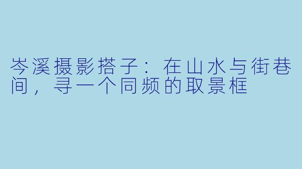 岑溪摄影搭子：在山水与街巷间，寻一个同频的取景框