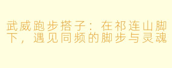 武威跑步搭子：在祁连山脚下，遇见同频的脚步与灵魂