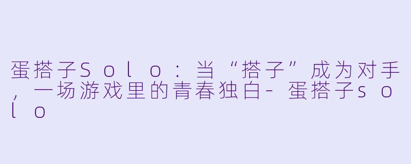 蛋搭子Solo：当“搭子”成为对手，一场游戏里的青春独白-蛋搭子solo