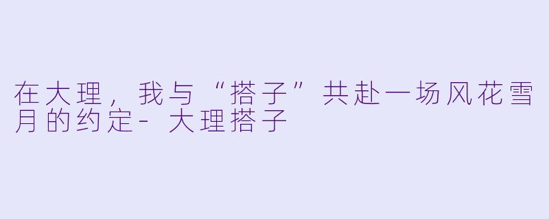 在大理,我与“搭子”共赴一场风花雪月的约定-大理搭子