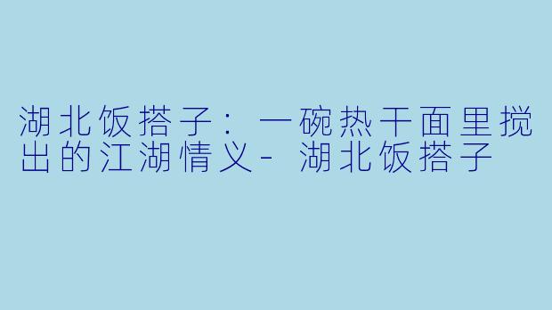 湖北饭搭子：一碗热干面里搅出的江湖情义-湖北饭搭子