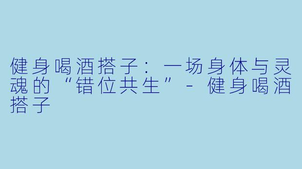 健身喝酒搭子:一场身体与灵魂的“错位共生”-健身喝酒搭子