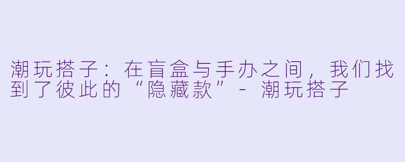 潮玩搭子：在盲盒与手办之间，我们找到了彼此的“隐藏款”-潮玩搭子