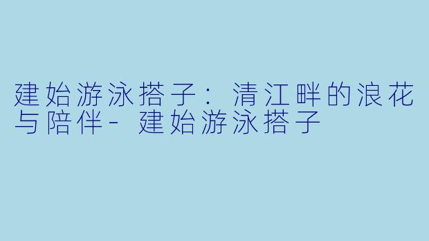建始游泳搭子:清江畔的浪花与陪伴-建始游泳搭子