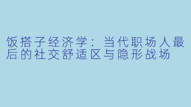 饭搭子经济学:当代职场人最后的社交舒适区与隐形战场
