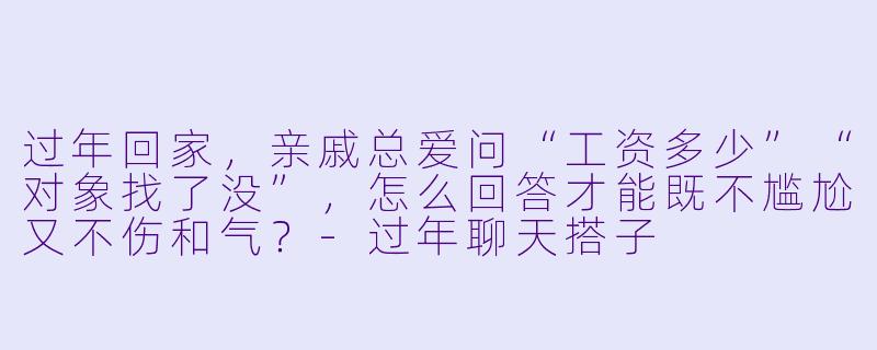 过年回家，亲戚总爱问“工资多少”“对象找了没”，怎么回答才能既不尴尬又不伤和气？-过年聊天搭子