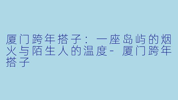 厦门跨年搭子：一座岛屿的烟火与陌生人的温度-厦门跨年搭子
