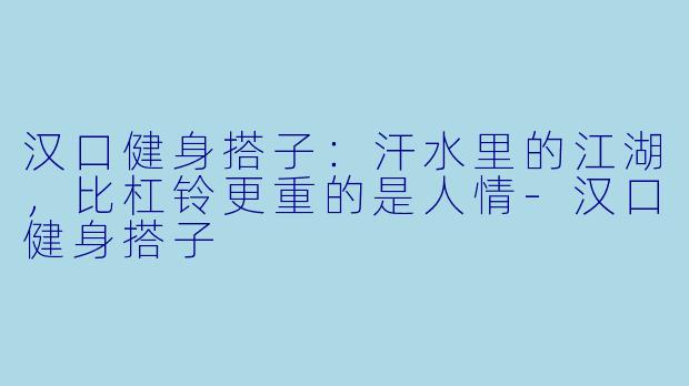 汉口健身搭子：汗水里的江湖，比杠铃更重的是人情-汉口健身搭子