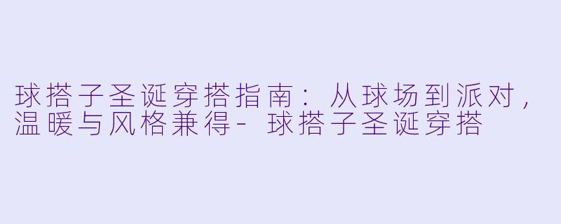 球搭子圣诞穿搭指南：从球场到派对，温暖与风格兼得-球搭子圣诞穿搭