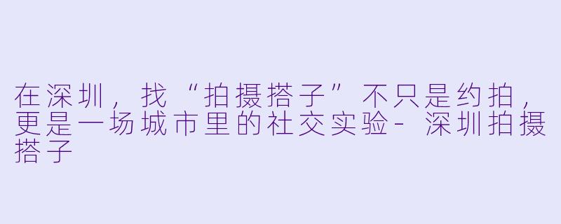 在深圳,找“拍摄搭子”不只是约拍,更是一场城市里的社交实验-深圳拍摄搭子