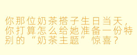 你那位奶茶搭子生日当天，你打算怎么给她准备一份特别的“奶茶主题”惊喜？
