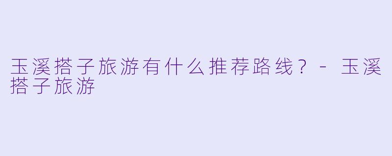 玉溪搭子旅游有什么推荐路线？-玉溪搭子旅游