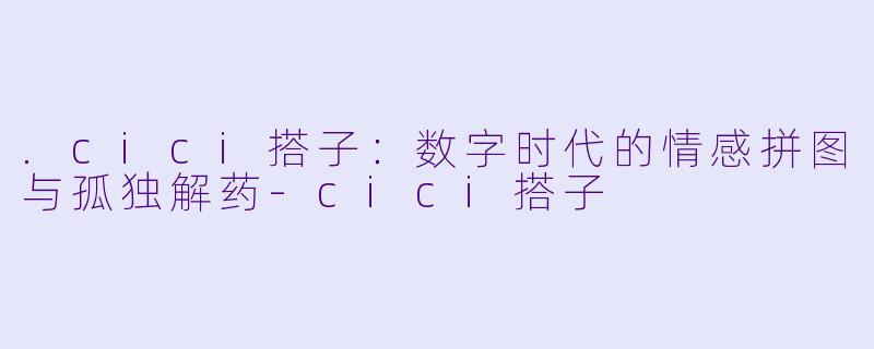 .cici搭子：数字时代的情感拼图与孤独解药-cici搭子