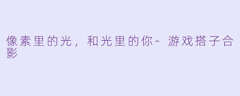 像素里的光，和光里的你-游戏搭子合影