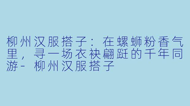 柳州汉服搭子：在螺蛳粉香气里，寻一场衣袂翩跹的千年同游