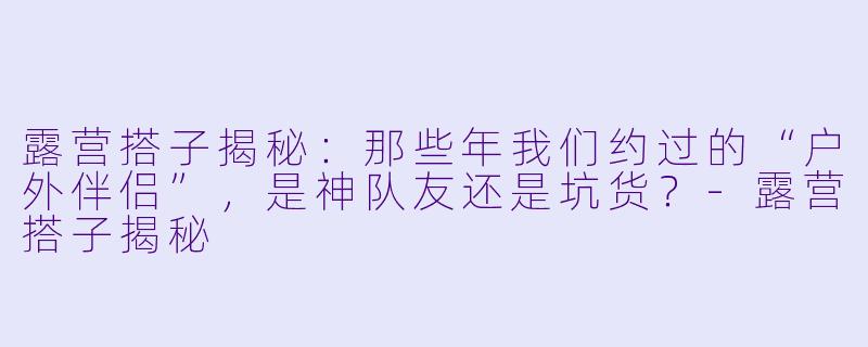 露营搭子揭秘:那些年我们约过的“户外伴侣”,是神队友还是坑货?-露营搭子揭秘
