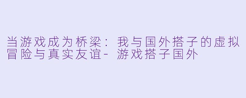 当游戏成为桥梁：我与国外搭子的虚拟冒险与真实友谊-游戏搭子国外