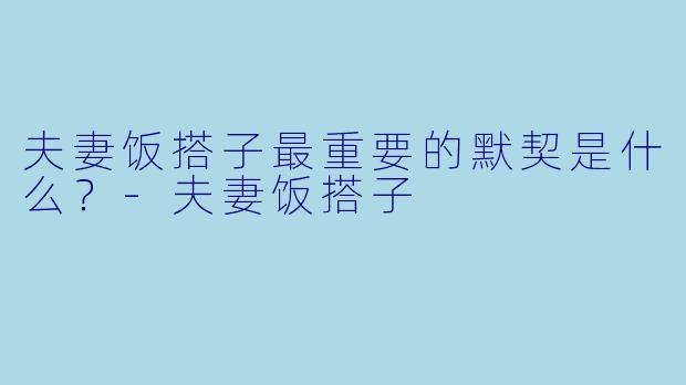 夫妻饭搭子最重要的默契是什么？-夫妻饭搭子