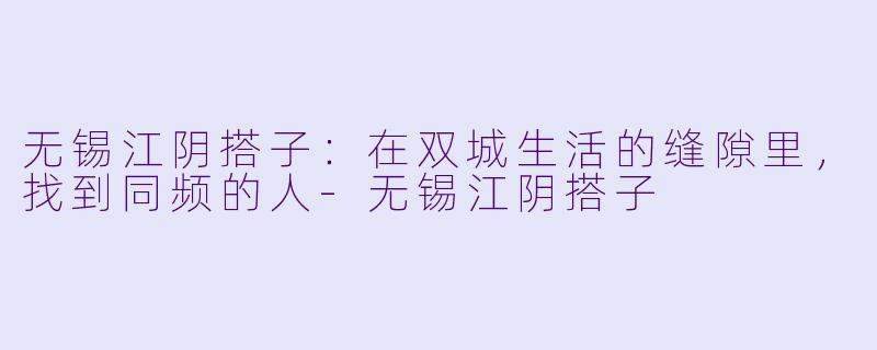 无锡江阴搭子：在双城生活的缝隙里，找到同频的人-无锡江阴搭子