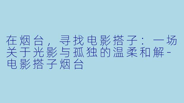在烟台,寻找电影搭子:一场关于光影与孤独的温柔和解-电影搭子烟台
