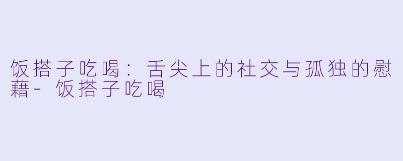 饭搭子吃喝：舌尖上的社交与孤独的慰藉