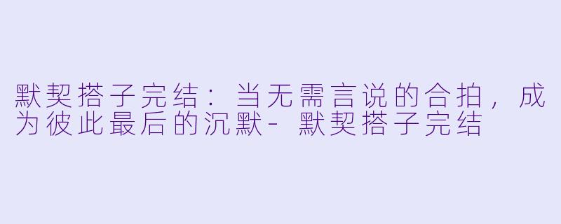 默契搭子完结：当无需言说的合拍，成为彼此最后的沉默-默契搭子完结