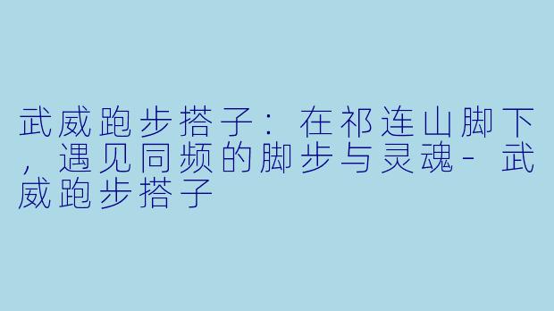 武威跑步搭子:在祁连山脚下,遇见同频的脚步与灵魂-武威跑步搭子