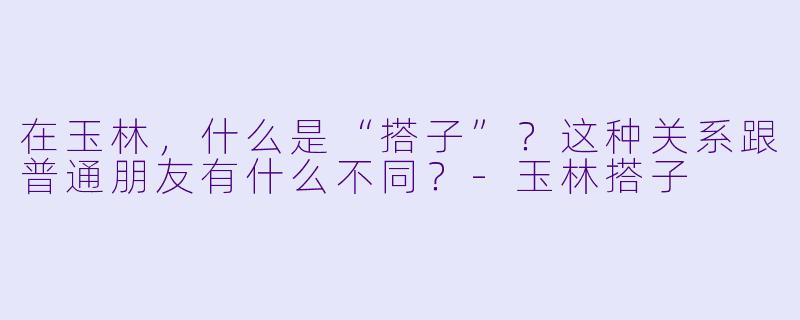 在玉林，什么是“搭子”？这种关系跟普通朋友有什么不同？