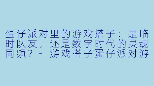 蛋仔派对里的游戏搭子：是临时队友，还是数字时代的灵魂同频？-游戏搭子蛋仔派对游戏搭子