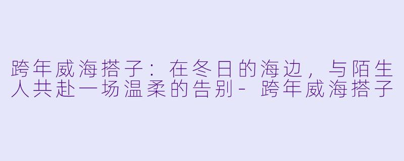 跨年威海搭子：在冬日的海边，与陌生人共赴一场温柔的告别-跨年威海搭子