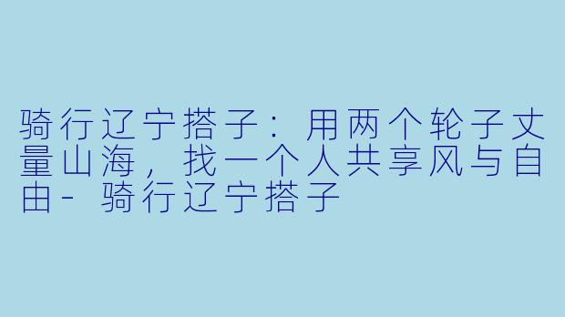 骑行辽宁搭子：用两个轮子丈量山海，找一个人共享风与自由